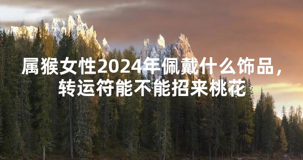 属猴女性2024年佩戴什么饰品，转运符能不能招来桃花