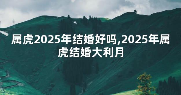 属虎2025年结婚好吗,2025年属虎结婚大利月