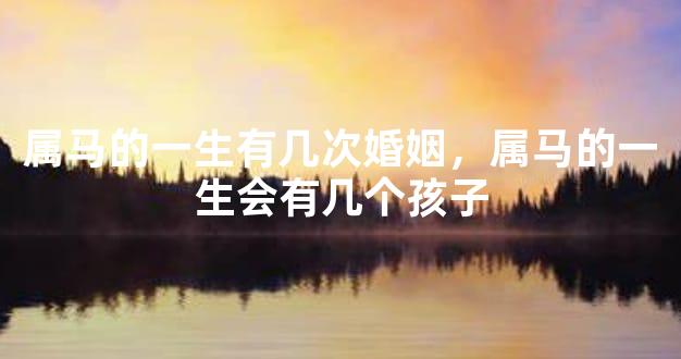 属马的一生有几次婚姻，属马的一生会有几个孩子