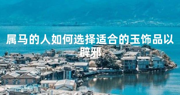 属马的人如何选择适合的玉饰品以辟邪
