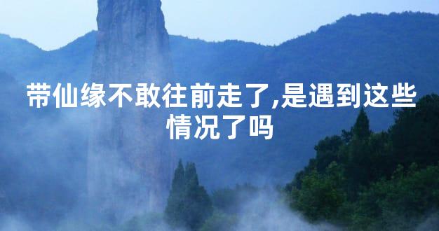 带仙缘不敢往前走了,是遇到这些情况了吗