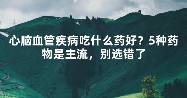 心脑血管疾病吃什么药好？5种药物是主流，别选错了