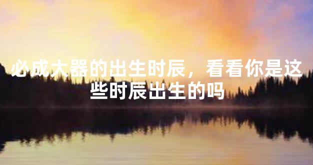必成大器的出生时辰，看看你是这些时辰出生的吗