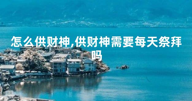 怎么供财神,供财神需要每天祭拜吗