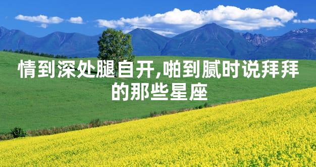 情到深处腿自开,啪到腻时说拜拜的那些星座