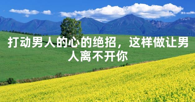 打动男人的心的绝招，这样做让男人离不开你