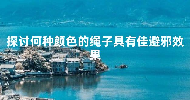 探讨何种颜色的绳子具有佳避邪效果