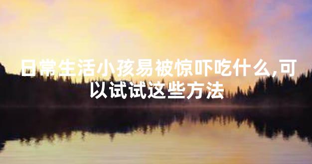日常生活小孩易被惊吓吃什么,可以试试这些方法