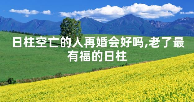 日柱空亡的人再婚会好吗,老了最有福的日柱