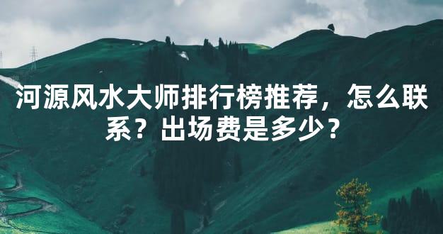 河源风水大师排行榜推荐，怎么联系？出场费是多少？