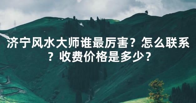 济宁风水大师谁最厉害？怎么联系？收费价格是多少？