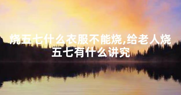 烧五七什么衣服不能烧,给老人烧五七有什么讲究