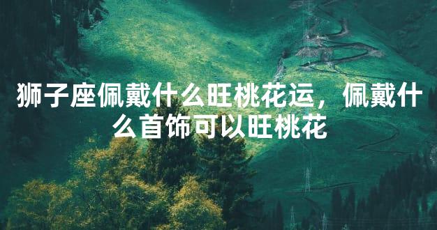 狮子座佩戴什么旺桃花运，佩戴什么首饰可以旺桃花