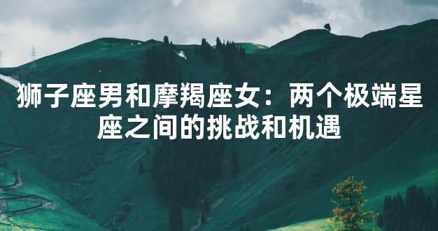 狮子座男和摩羯座女：两个极端星座之间的挑战和机遇