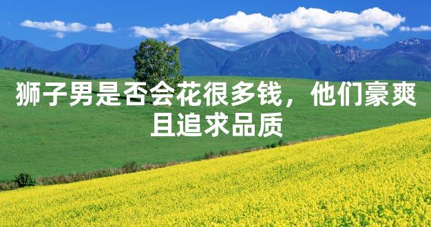 狮子男是否会花很多钱，他们豪爽且追求品质