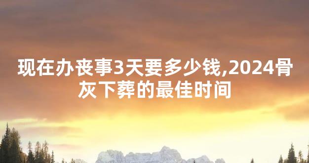 现在办丧事3天要多少钱,2024骨灰下葬的最佳时间