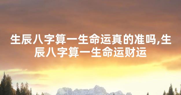 生辰八字算一生命运真的准吗,生辰八字算一生命运财运