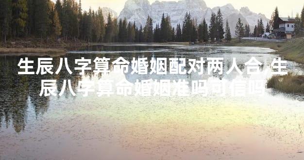生辰八字算命婚姻配对两人合,生辰八字算命婚姻准吗可信吗