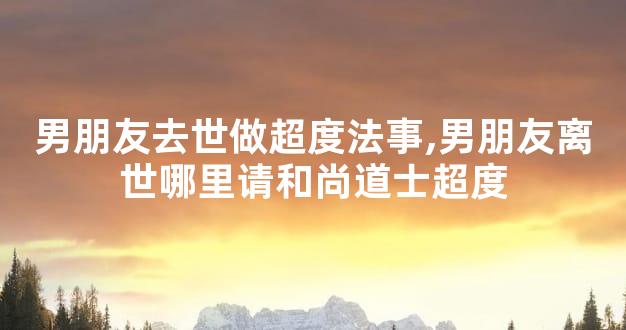 男朋友去世做超度法事,男朋友离世哪里请和尚道士超度