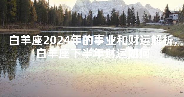 白羊座2024年的事业和财运解析,白羊座下半年财运如何