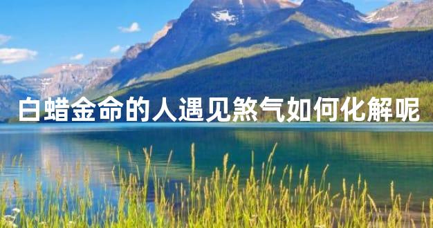 白蜡金命的人遇见煞气如何化解呢