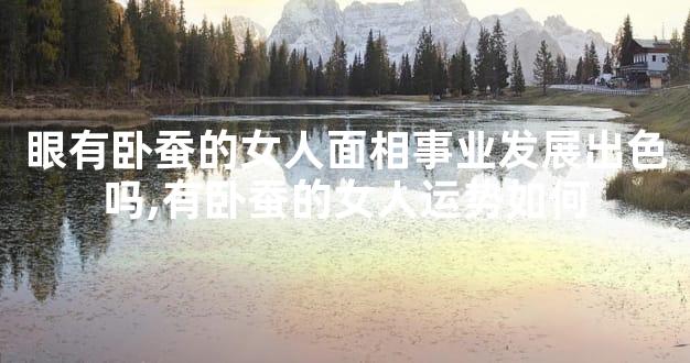 眼有卧蚕的女人面相事业发展出色吗,有卧蚕的女人运势如何