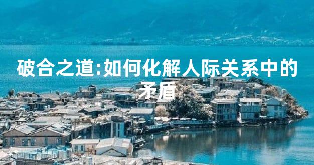 破合之道:如何化解人际关系中的矛盾