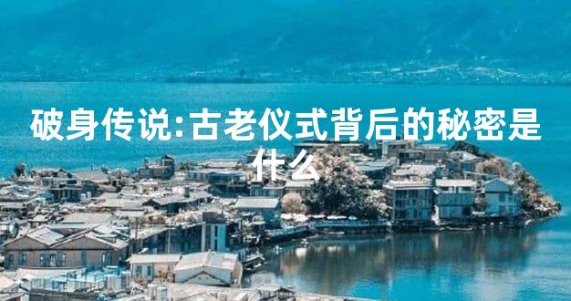 破身传说:古老仪式背后的秘密是什么