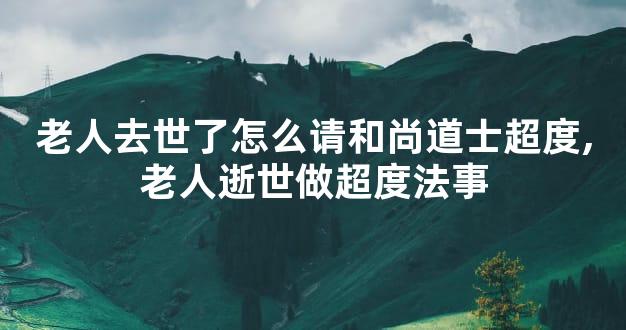 老人去世了怎么请和尚道士超度,老人逝世做超度法事