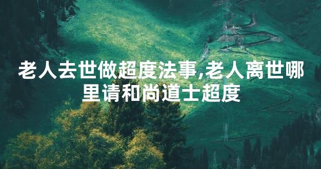 老人去世做超度法事,老人离世哪里请和尚道士超度
