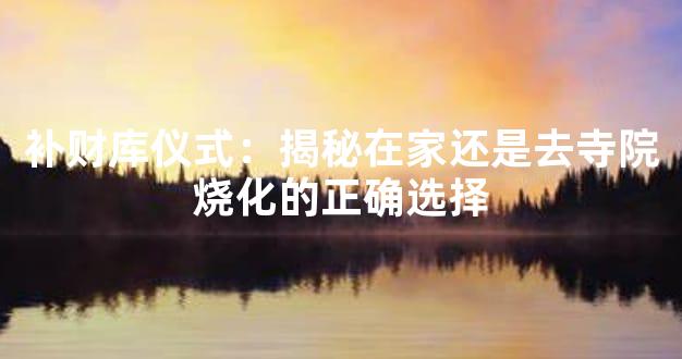补财库仪式：揭秘在家还是去寺院烧化的正确选择