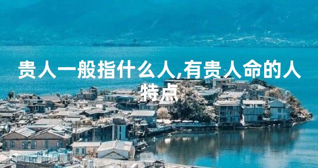 贵人一般指什么人,有贵人命的人特点