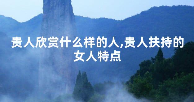 贵人欣赏什么样的人,贵人扶持的女人特点
