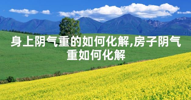 身上阴气重的如何化解,房子阴气重如何化解