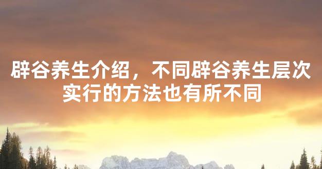 辟谷养生介绍，不同辟谷养生层次实行的方法也有所不同