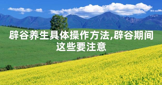 辟谷养生具体操作方法,辟谷期间这些要注意