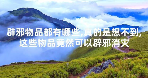 辟邪物品都有哪些,真的是想不到,这些物品竟然可以辟邪消灾