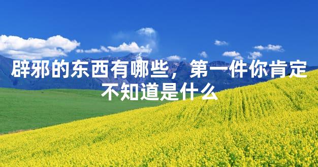 辟邪的东西有哪些，第一件你肯定不知道是什么