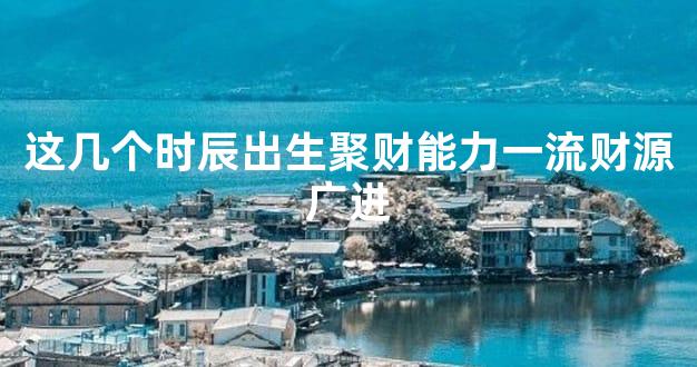 这几个时辰出生聚财能力一流财源广进