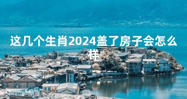 这几个生肖2024盖了房子会怎么样