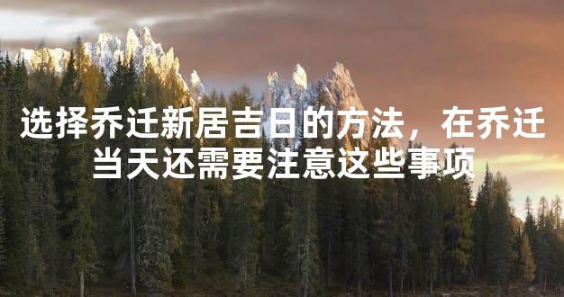 选择乔迁新居吉日的方法，在乔迁当天还需要注意这些事项