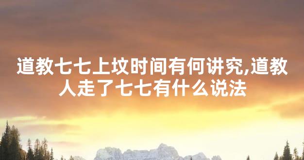 道教七七上坟时间有何讲究,道教人走了七七有什么说法