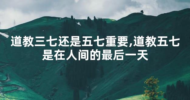 道教三七还是五七重要,道教五七是在人间的最后一天