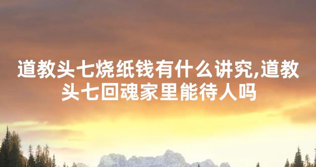 道教头七烧纸钱有什么讲究,道教头七回魂家里能待人吗