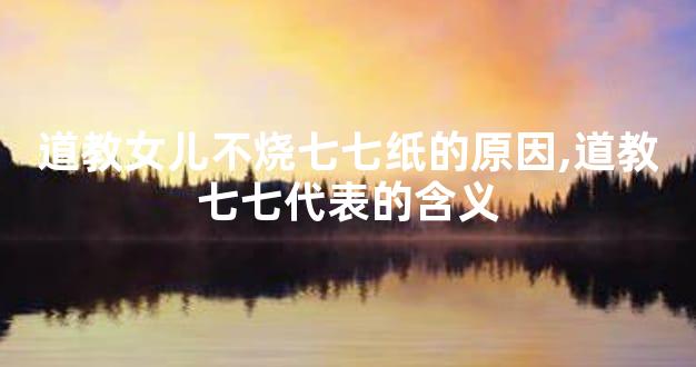 道教女儿不烧七七纸的原因,道教七七代表的含义