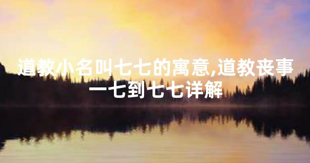 道教小名叫七七的寓意,道教丧事一七到七七详解
