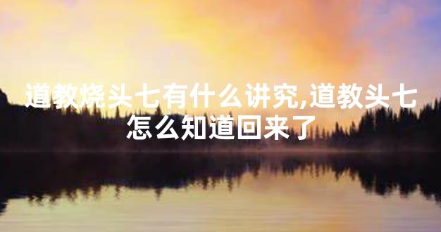 道教烧头七有什么讲究,道教头七怎么知道回来了