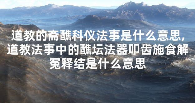 道教的斋醮科仪法事是什么意思,道教法事中的醮坛法器叩齿施食解冤释结是什么意思