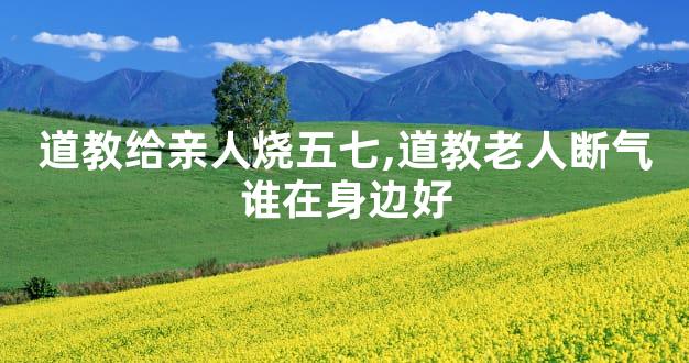 道教给亲人烧五七,道教老人断气谁在身边好