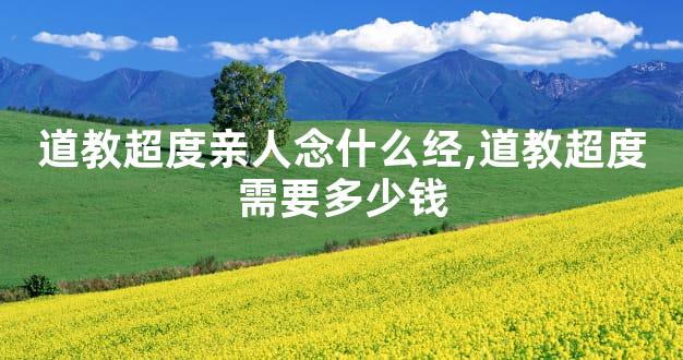 道教超度亲人念什么经,道教超度需要多少钱